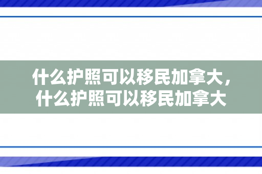 什么护照可以移民加拿大，什么护照可以移民加拿大
