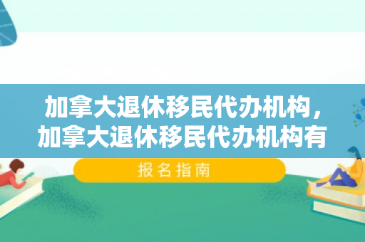 加拿大退休移民代办机构，加拿大退休移民代办机构有哪些