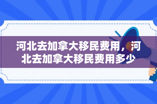 河北去加拿大移民费用，河北去加拿大移民费用多少