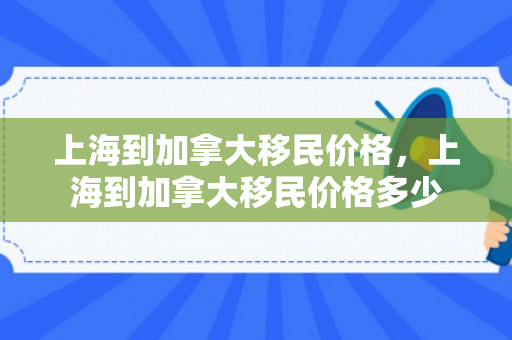 上海到加拿大移民价格，上海到加拿大移民价格多少