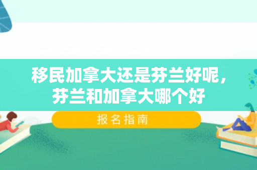 移民加拿大还是芬兰好呢，芬兰和加拿大哪个好