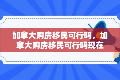 加拿大购房移民可行吗，加拿大购房移民可行吗现在