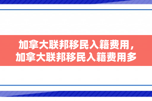 加拿大联邦移民入籍费用，加拿大联邦移民入籍费用多少