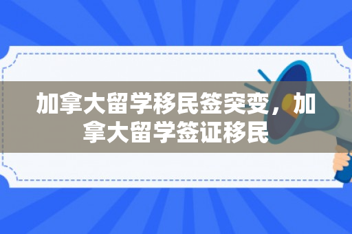 加拿大留学移民签突变，加拿大留学签证移民