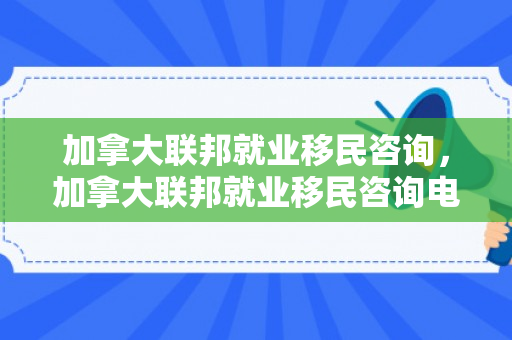 加拿大联邦就业移民咨询，加拿大联邦就业移民咨询电话