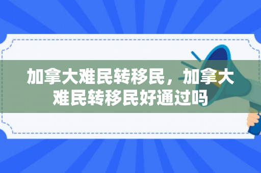 加拿大难民转移民，加拿大难民转移民好通过吗