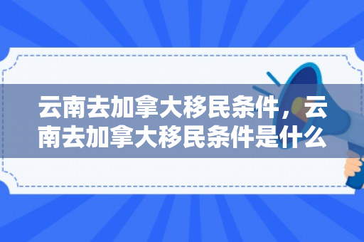 云南去加拿大移民条件，云南去加拿大移民条件是什么