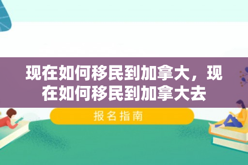 现在如何移民到加拿大，现在如何移民到加拿大去