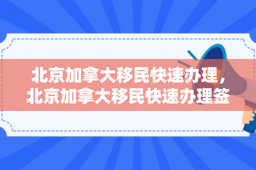 北京加拿大移民快速办理，北京加拿大移民快速办理签证