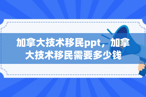 加拿大技术移民ppt，加拿大技术移民需要多少钱