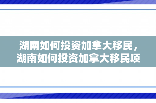 湖南如何投资加拿大移民，湖南如何投资加拿大移民项目