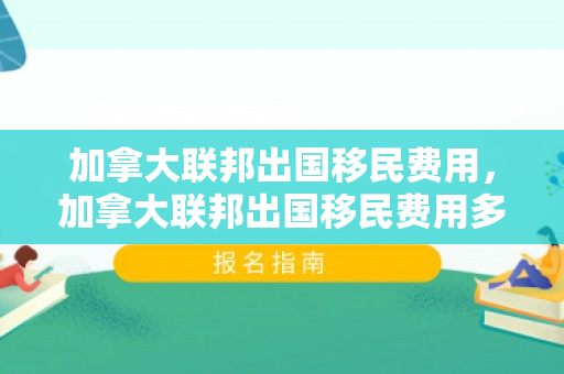 加拿大联邦出国移民费用，加拿大联邦出国移民费用多少