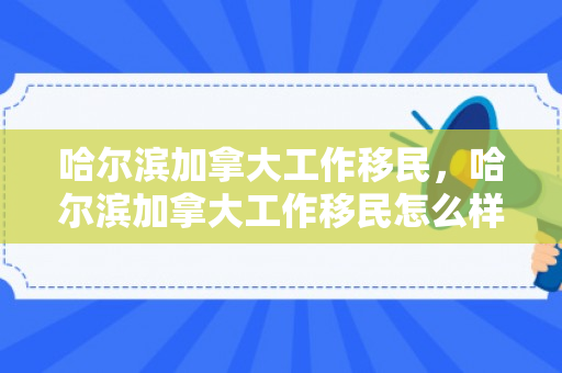 哈尔滨加拿大工作移民，哈尔滨加拿大工作移民怎么样