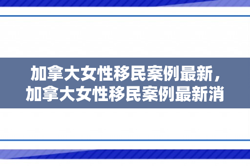 加拿大女性移民案例最新，加拿大女性移民案例最新消息