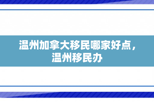温州加拿大移民哪家好点，温州移民办