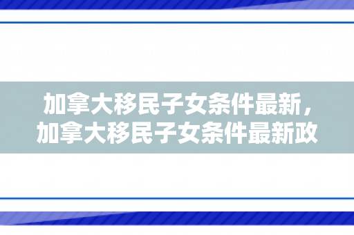 加拿大移民子女条件最新，加拿大移民子女条件最新政策