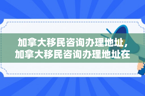 加拿大移民咨询办理地址，加拿大移民咨询办理地址在哪里