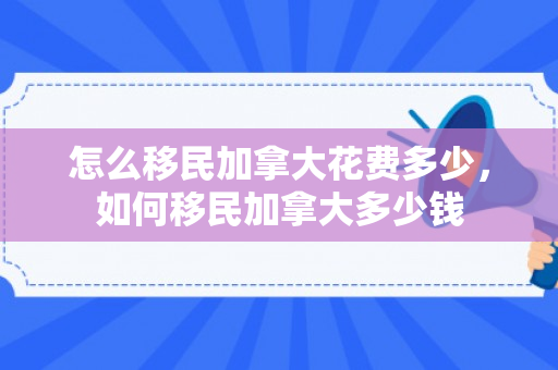怎么移民加拿大花费多少，如何移民加拿大多少钱