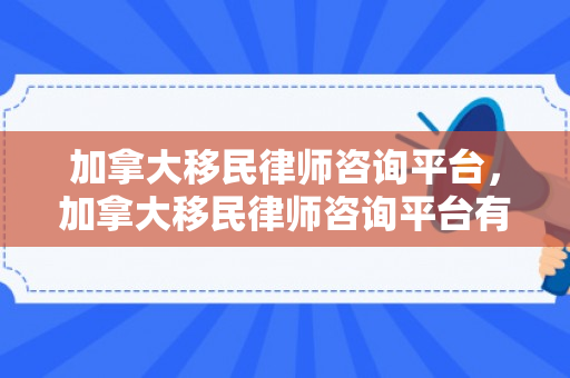 加拿大移民律师咨询平台，加拿大移民律师咨询平台有哪些