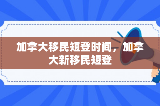 加拿大移民短登时间，加拿大新移民短登