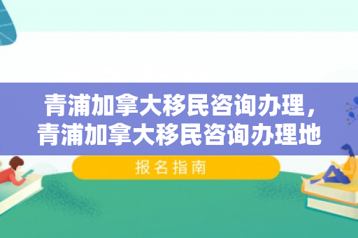 青浦加拿大移民咨询办理，青浦加拿大移民咨询办理地址