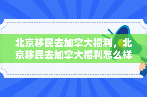 北京移民去加拿大福利，北京移民去加拿大福利怎么样