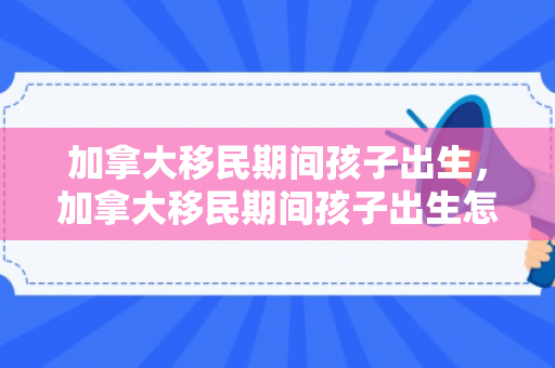 加拿大移民期间孩子出生，加拿大移民期间孩子出生怎么办