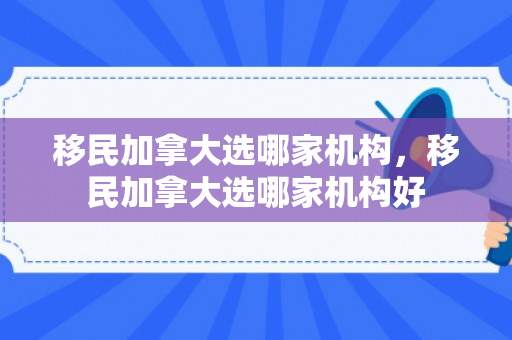 移民加拿大选哪家机构，移民加拿大选哪家机构好