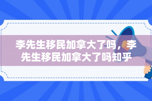 李先生移民加拿大了吗，李先生移民加拿大了吗知乎