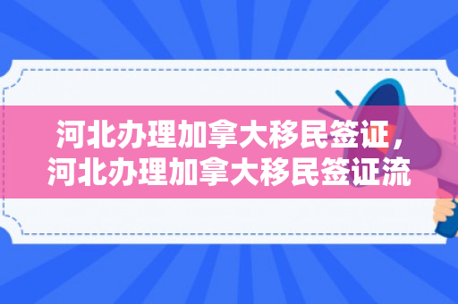 河北办理加拿大移民签证，河北办理加拿大移民签证流程