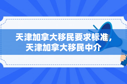 天津加拿大移民要求标准，天津加拿大移民中介