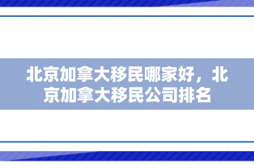 北京加拿大移民哪家好，北京加拿大移民公司排名