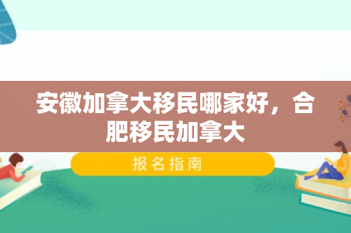 安徽加拿大移民哪家好，合肥移民加拿大