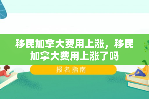 移民加拿大费用上涨，移民加拿大费用上涨了吗