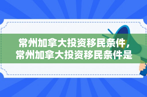 常州加拿大投资移民条件，常州加拿大投资移民条件是什么