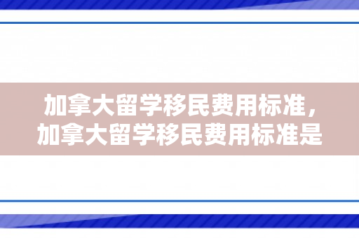 加拿大留学移民费用标准，加拿大留学移民费用标准是多少