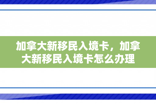 加拿大新移民入境卡，加拿大新移民入境卡怎么办理