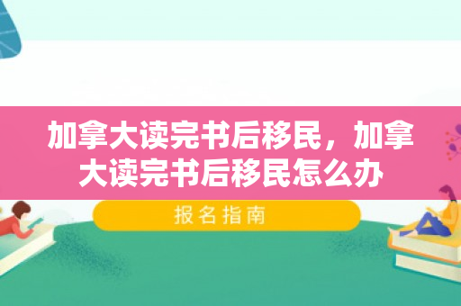 加拿大读完书后移民，加拿大读完书后移民怎么办