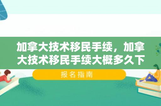 加拿大技术移民手续，加拿大技术移民手续大概多久下来