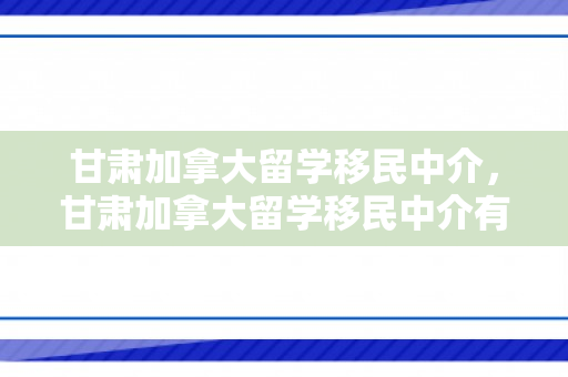 甘肃加拿大留学移民中介，甘肃加拿大留学移民中介有哪些