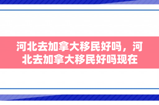 河北去加拿大移民好吗，河北去加拿大移民好吗现在