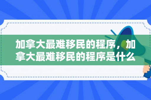 加拿大最难移民的程序，加拿大最难移民的程序是什么