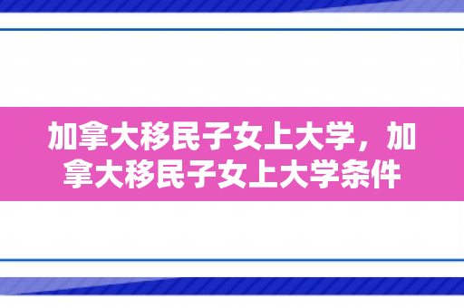 加拿大移民子女上大学，加拿大移民子女上大学条件