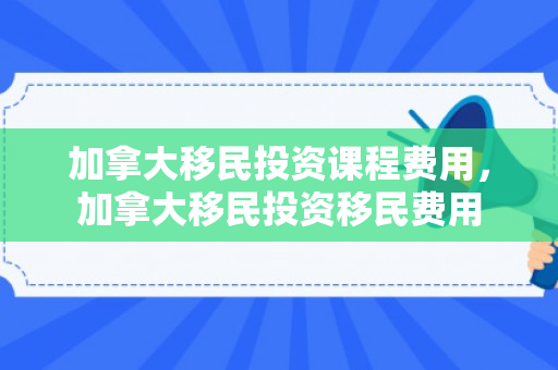 加拿大移民投资课程费用，加拿大移民投资移民费用