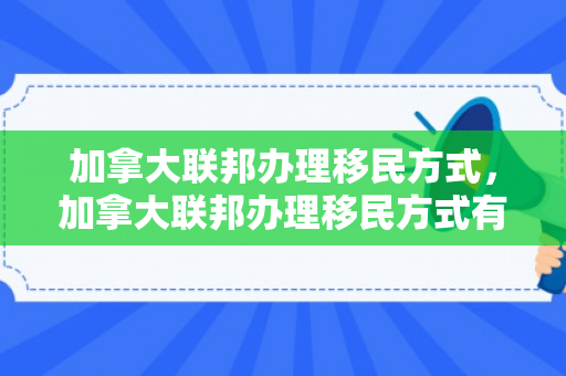 加拿大联邦办理移民方式，加拿大联邦办理移民方式有哪些