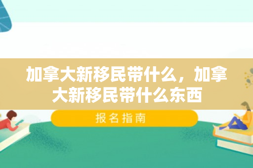 加拿大新移民带什么，加拿大新移民带什么东西