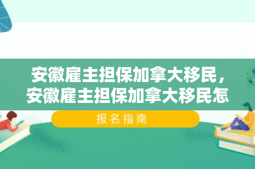 安徽雇主担保加拿大移民，安徽雇主担保加拿大移民怎么办理