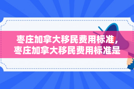 枣庄加拿大移民费用标准，枣庄加拿大移民费用标准是多少