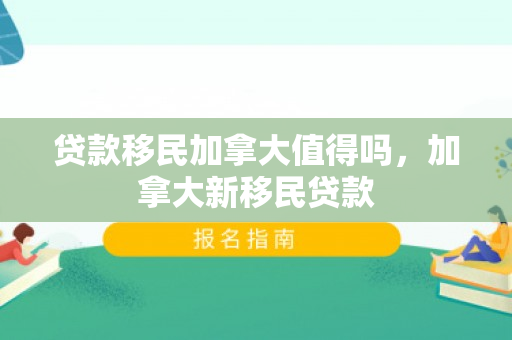 贷款移民加拿大值得吗，加拿大新移民贷款