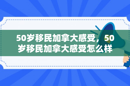 50岁移民加拿大感受，50岁移民加拿大感受怎么样
